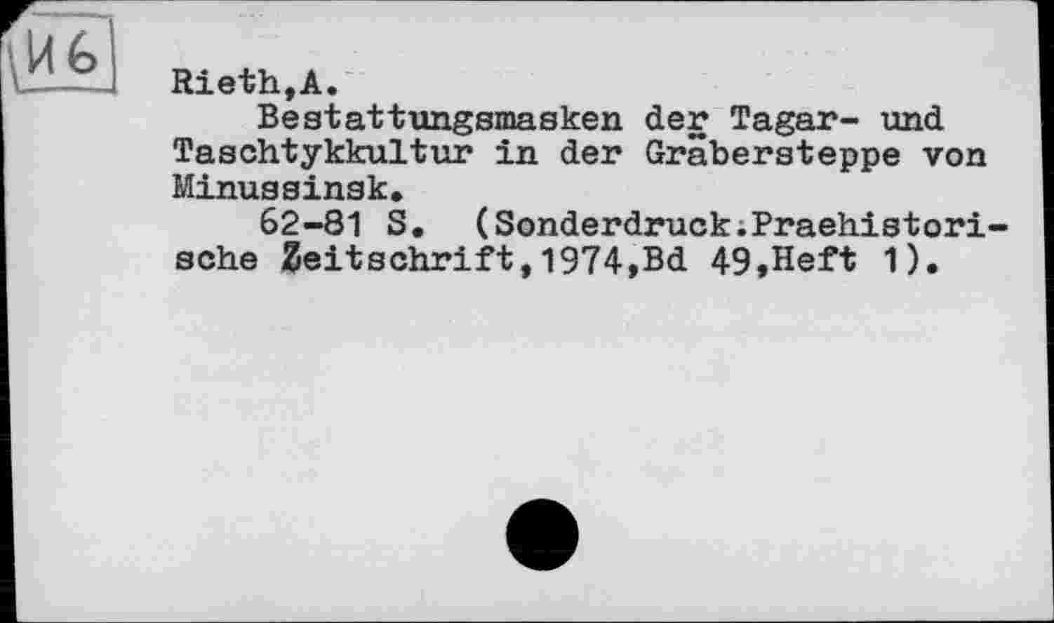 ﻿Rieth,А.
Bestattungsmasken der Tagar- und Taschtykkultur in der Gräbersteppe von Minussinsk,
62-81 S. (Sonderdruck.Praehistori-sche Zeitschrift,1974,Bd 49,Heft 1).